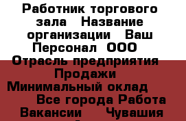 Работник торгового зала › Название организации ­ Ваш Персонал, ООО › Отрасль предприятия ­ Продажи › Минимальный оклад ­ 20 000 - Все города Работа » Вакансии   . Чувашия респ.,Алатырь г.